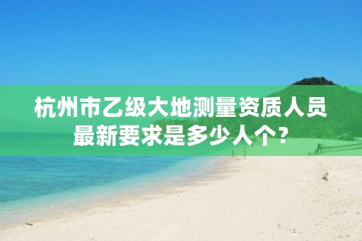 杭州市乙级大地测量资质人员最新要求是多少人个?
