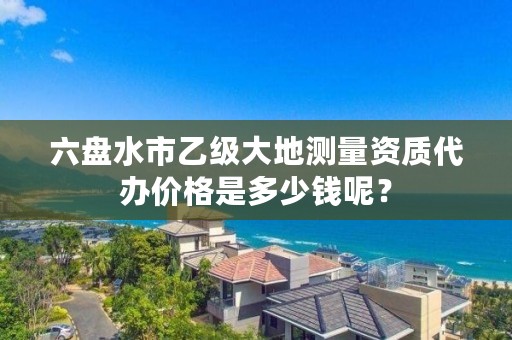 六盘水市乙级大地测量资质代办价格是多少钱呢?