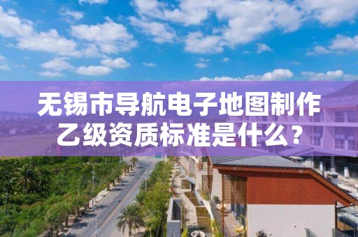 无锡市导航电子地图制作乙级资质标准是什么?