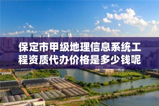 保定市甲级地理信息系统工程资质代办价格是多少钱呢?