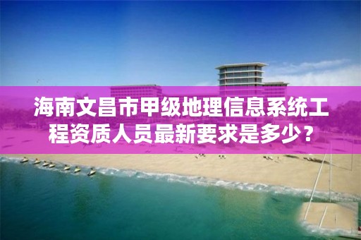 海南文昌市甲级地理信息系统工程资质人员最新要求是多少?