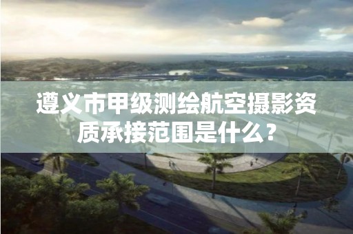 遵义市甲级测绘航空摄影资质承接范围是什么?