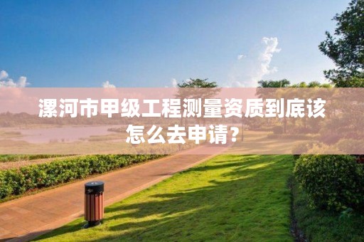 漯河市甲级工程测量资质到底该怎么去申请?
