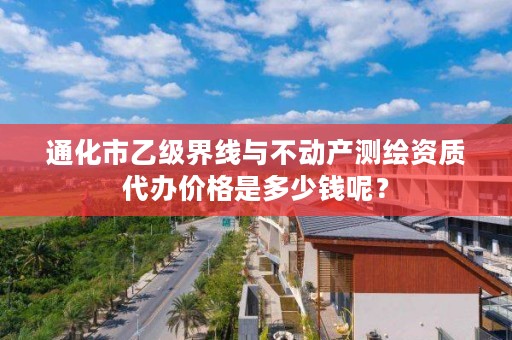 通化市乙级界线与不动产测绘资质代办价格是多少钱呢？