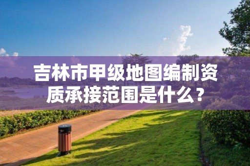 吉林市甲级地图编制资质承接范围是什么？