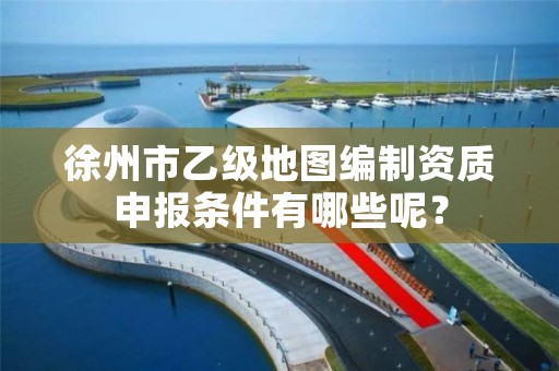 徐州市乙级地图编制资质申报条件有哪些呢?