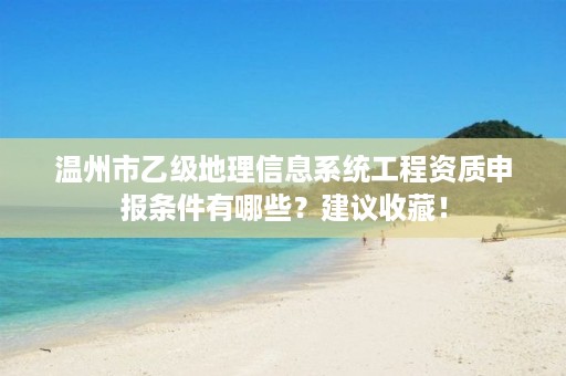 温州市乙级地理信息系统工程资质申报条件有哪些?建议收藏!