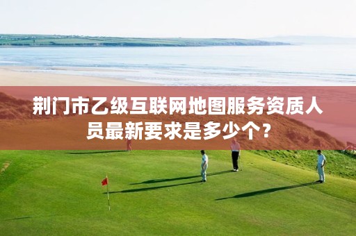荆门市乙级互联网地图服务资质人员最新要求是多少个?