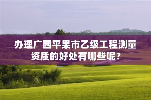 办理广西平果市乙级工程测量资质的好处有哪些呢?