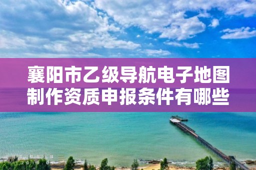 襄阳市乙级导航电子地图制作资质申报条件有哪些呢?