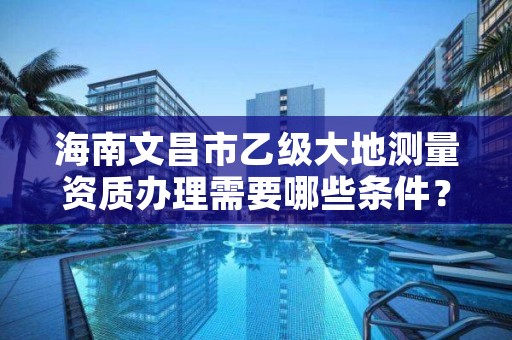 海南文昌市乙级大地测量资质办理需要哪些条件?