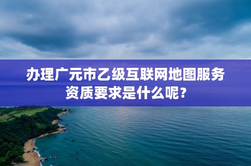 办理广元市乙级互联网地图服务资质要求是什么呢?