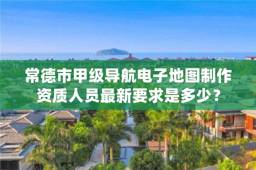 常德市甲级导航电子地图制作资质人员最新要求是多少?