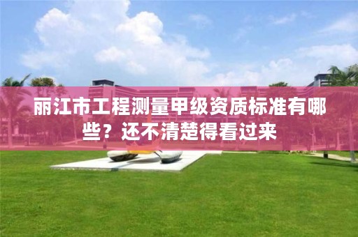 丽江市工程测量甲级资质标准有哪些？还不清楚得看过来