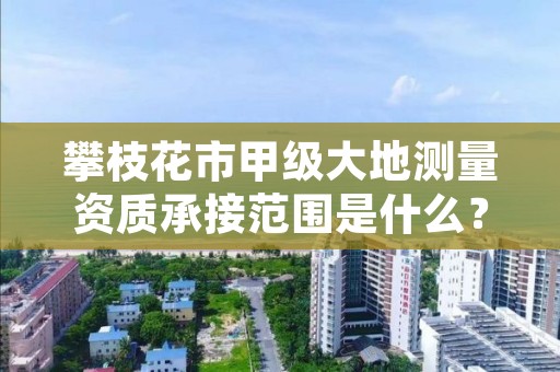攀枝花市甲级大地测量资质承接范围是什么？看完你就知道了