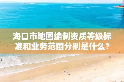 海口市地图编制资质等级标准和业务范围分别是什么?