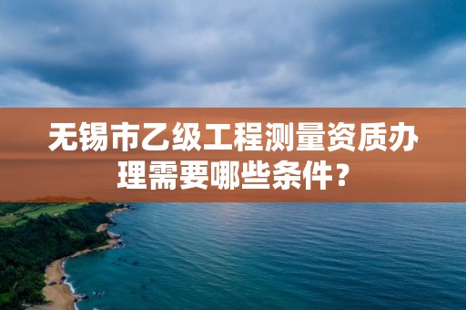 无锡市乙级工程测量资质办理需要哪些条件?