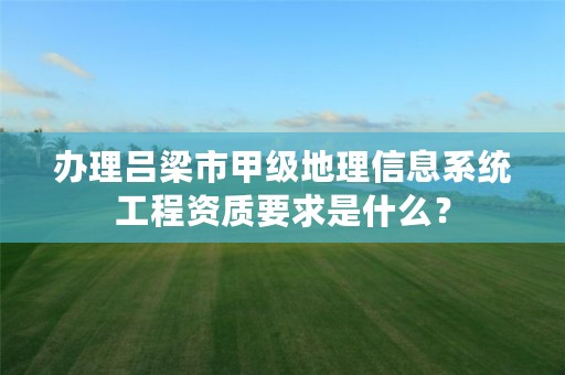 办理吕梁市甲级地理信息系统工程资质要求是什么?