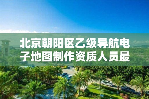 北京朝阳区乙级导航电子地图制作资质人员最新要求是多少个?