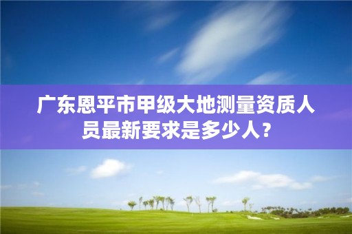 广东恩平市甲级大地测量资质人员最新要求是多少人?