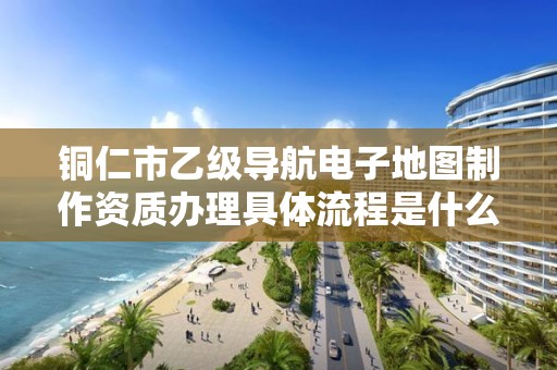 铜仁市乙级导航电子地图制作资质办理具体流程是什么?