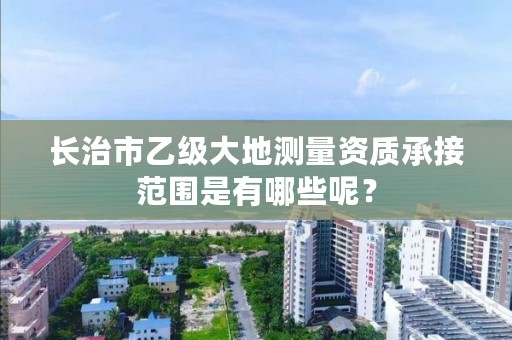 长治市乙级大地测量资质承接范围是有哪些呢?
