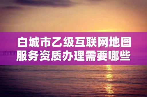 白城市乙级互联网地图服务资质办理需要哪些条件？