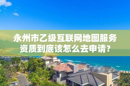 永州市乙级互联网地图服务资质到底该怎么去申请?