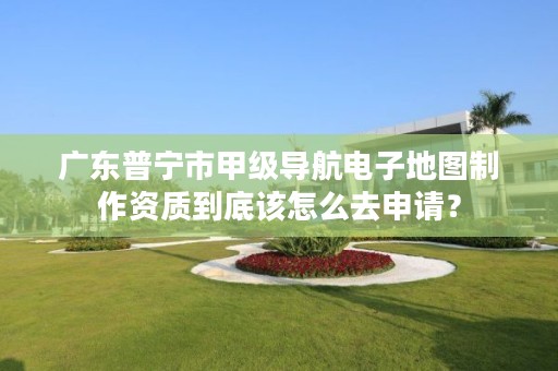 广东普宁市甲级导航电子地图制作资质到底该怎么去申请?