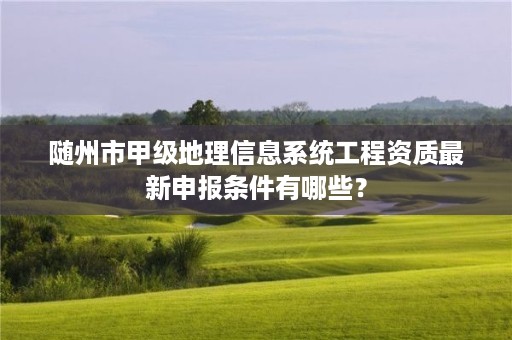 随州市甲级地理信息系统工程资质最新申报条件有哪些?