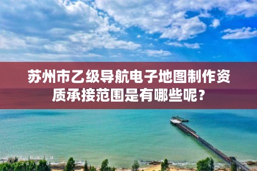 苏州市乙级导航电子地图制作资质承接范围是有哪些呢?