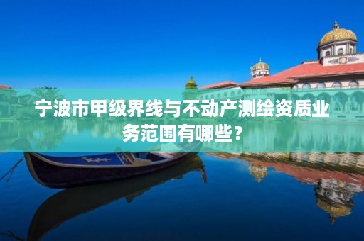 宁波市甲级界线与不动产测绘资质业务范围有哪些?