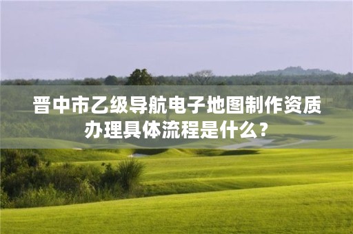 晋中市乙级导航电子地图制作资质办理具体流程是什么?