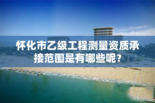 怀化市乙级工程测量资质承接范围是有哪些呢?