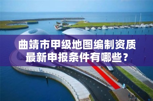 曲靖市甲级地图编制资质最新申报条件有哪些？