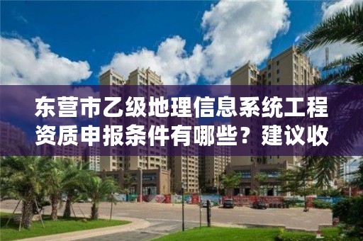 东营市乙级地理信息系统工程资质申报条件有哪些?建议收藏!