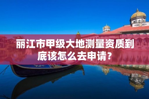 丽江市甲级大地测量资质到底该怎么去申请？