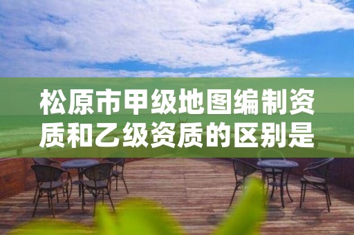 松原市甲级地图编制资质和乙级资质的区别是什么？