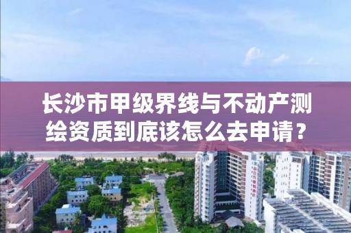 长沙市甲级界线与不动产测绘资质到底该怎么去申请?