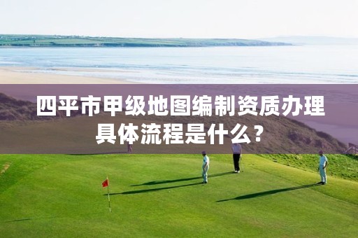 四平市甲级地图编制资质办理具体流程是什么？