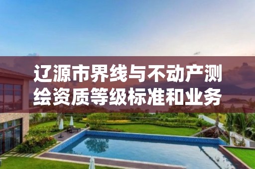 辽源市界线与不动产测绘资质等级标准和业务范围分别是什么？