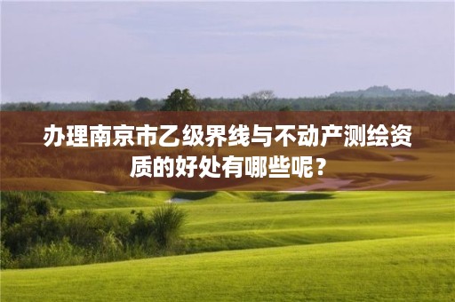 办理南京市乙级界线与不动产测绘资质的好处有哪些呢?