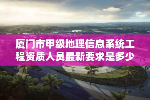 厦门市甲级地理信息系统工程资质人员最新要求是多少?