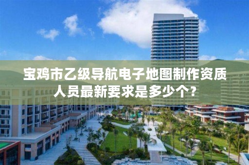 宝鸡市乙级导航电子地图制作资质人员最新要求是多少个?
