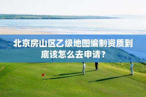 北京房山区乙级地图编制资质到底该怎么去申请?