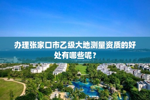 办理张家口市乙级大地测量资质的好处有哪些呢?