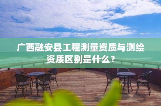 广西融安县工程测量资质与测绘资质区别是什么?