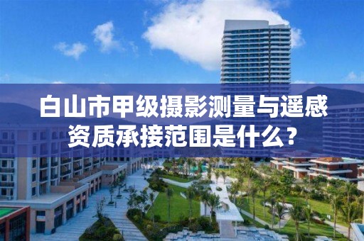 白山市甲级摄影测量与遥感资质承接范围是什么？