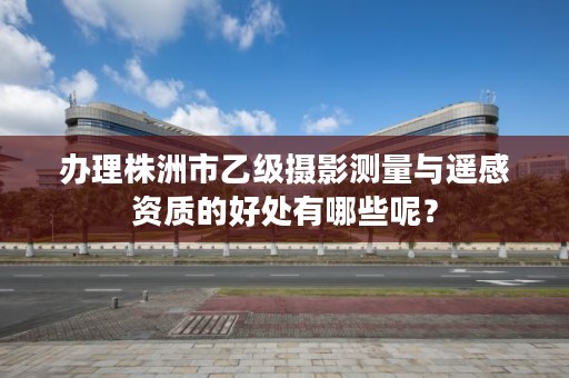 办理株洲市乙级摄影测量与遥感资质的好处有哪些呢?