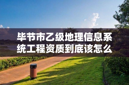 毕节市乙级地理信息系统工程资质到底该怎么去申请？